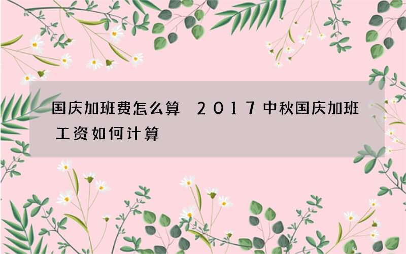 国庆加班费怎么算 2017中秋国庆加班工资如何计算